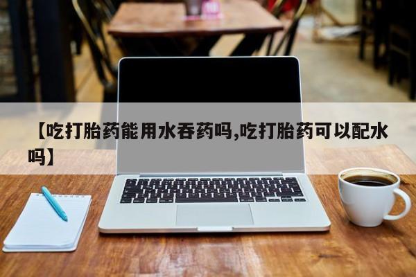 打胎药微信购买官方正品【吃打胎药能用水吞药吗,吃打胎药可以配水吗】