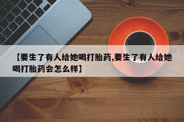 打胎药微信购买官方正品【要生了有人给她喝打胎药,要生了有人给她喝打胎药会怎么样】