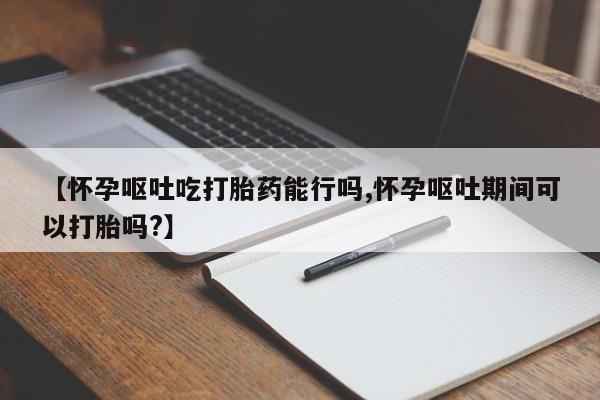 打胎药微信购买官方正品【怀孕呕吐吃打胎药能行吗,怀孕呕吐期间可以打胎吗?】