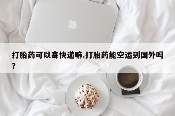 打胎药微信购买官方正品打胎药可以寄快递嘛.打胎药能空运到国外吗？