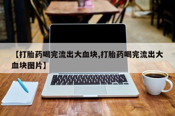 打胎药微信购买官方正品【打胎药喝完流出大血块,打胎药喝完流出大血块图片】