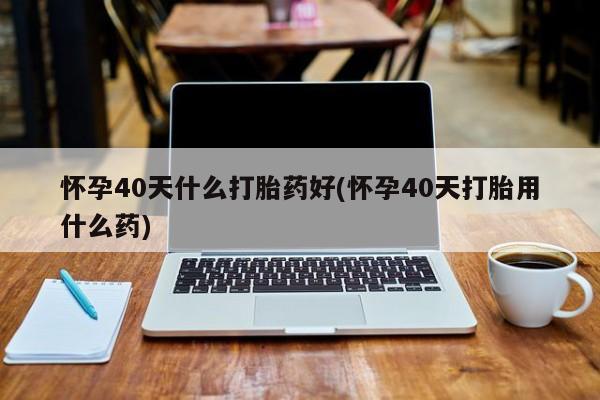 打胎药微信购买官方正品怀孕40天什么打胎药好(怀孕40天打胎用什么药)