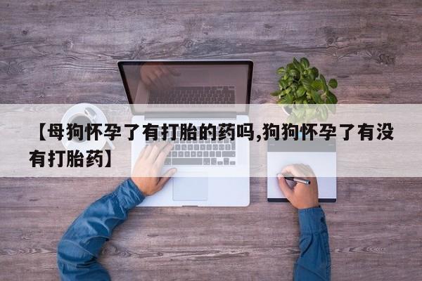 打胎药微信购买官方正品【母狗怀孕了有打胎的药吗,狗狗怀孕了有没有打胎药】