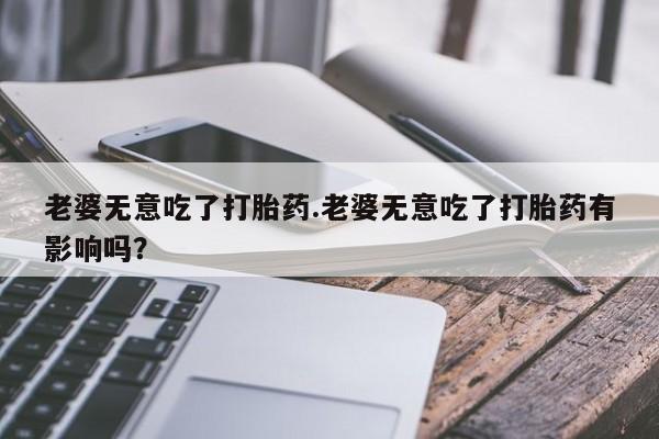 打胎药微信购买官方正品老婆无意吃了打胎药.老婆无意吃了打胎药有影响吗？