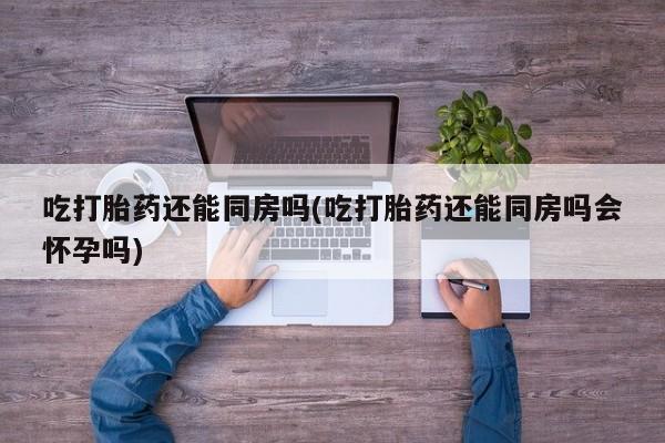 打胎药微信购买官方正品吃打胎药还能同房吗(吃打胎药还能同房吗会怀孕吗)