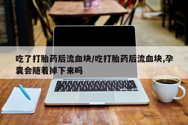 打胎药微信购买官方正品吃了打胎药后流血块/吃打胎药后流血块,孕囊会随着掉下来吗