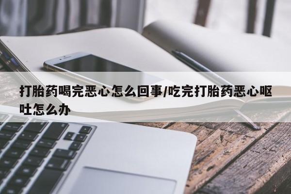 打胎药微信购买官方正品打胎药喝完恶心怎么回事/吃完打胎药恶心呕吐怎么办