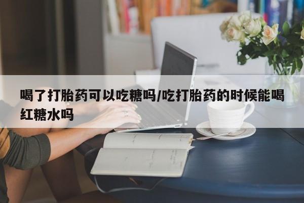 打胎药微信购买官方正品喝了打胎药可以吃糖吗/吃打胎药的时候能喝红糖水吗