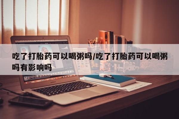 打胎药微信购买官方正品吃了打胎药可以喝粥吗/吃了打胎药可以喝粥吗有影响吗