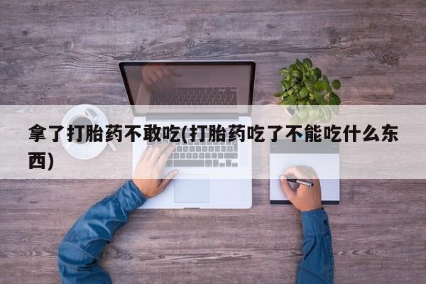 打胎药微信购买官方正品拿了打胎药不敢吃(打胎药吃了不能吃什么东西)