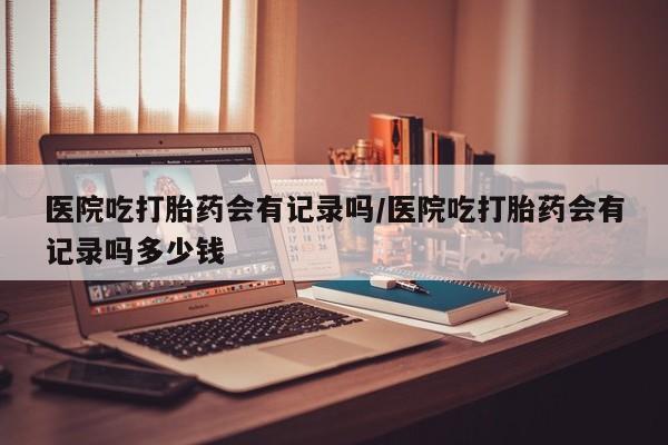 打胎药微信购买官方正品医院吃打胎药会有记录吗/医院吃打胎药会有记录吗多少钱