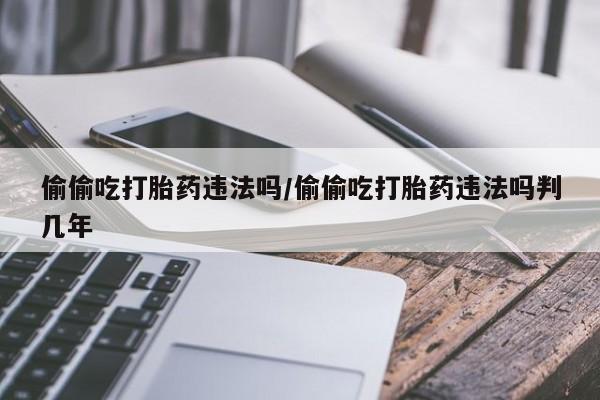 打胎药微信购买官方正品偷偷吃打胎药违法吗/偷偷吃打胎药违法吗判几年