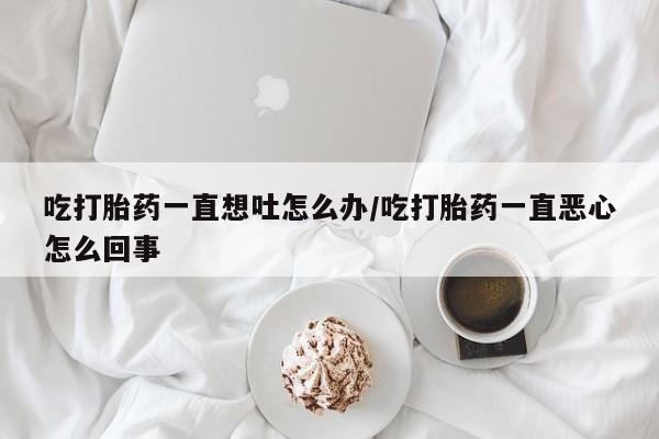 打胎药微信购买官方正品吃打胎药一直想吐怎么办/吃打胎药一直恶心怎么回事