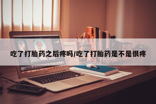 打胎药微信购买官方正品吃了打胎药之后疼吗/吃了打胎药是不是很疼