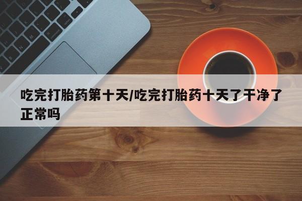 打胎药微信购买官方正品吃完打胎药第十天/吃完打胎药十天了干净了正常吗