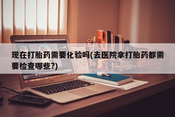 打胎药微信购买官方正品现在打胎药需要化验吗(去医院拿打胎药都需要检查哪些?)