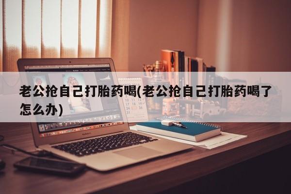 打胎药微信购买官方正品老公抢自己打胎药喝(老公抢自己打胎药喝了怎么办)