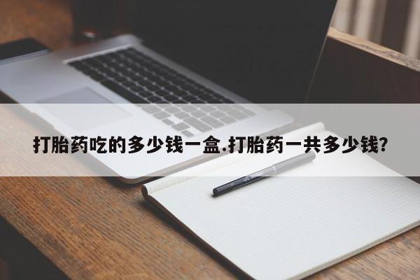打胎药微信购买官方正品打胎药吃的多少钱一盒.打胎药一共多少钱？