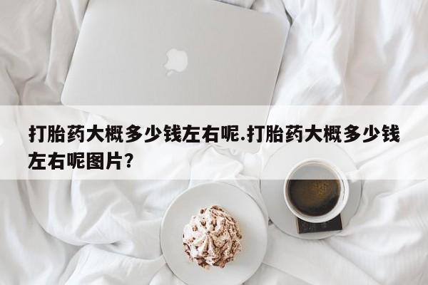 打胎药微信购买官方正品打胎药大概多少钱左右呢.打胎药大概多少钱左右呢图片？