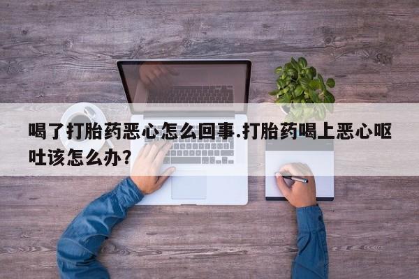 打胎药微信购买官方正品喝了打胎药恶心怎么回事.打胎药喝上恶心呕吐该怎么办？