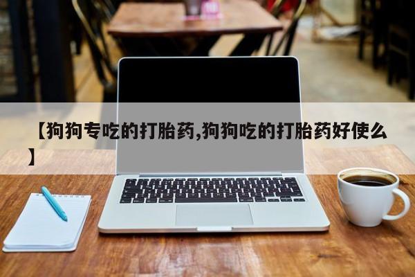 打胎药微信购买官方正品【狗狗专吃的打胎药,狗狗吃的打胎药好使么】