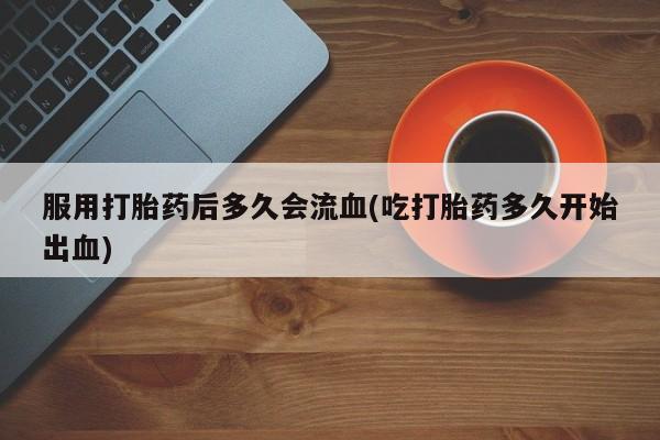 打胎药微信购买官方正品服用打胎药后多久会流血(吃打胎药多久开始出血)