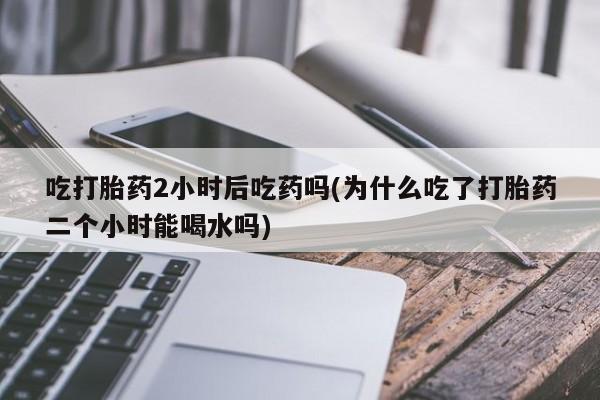 打胎药微信购买官方正品吃打胎药2小时后吃药吗(为什么吃了打胎药二个小时能喝水吗)