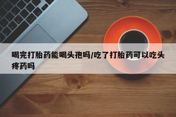 打胎药微信购买官方正品喝完打胎药能喝头孢吗/吃了打胎药可以吃头疼药吗