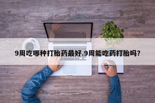 打胎药微信购买官方正品9周吃哪种打胎药最好.9周能吃药打胎吗？