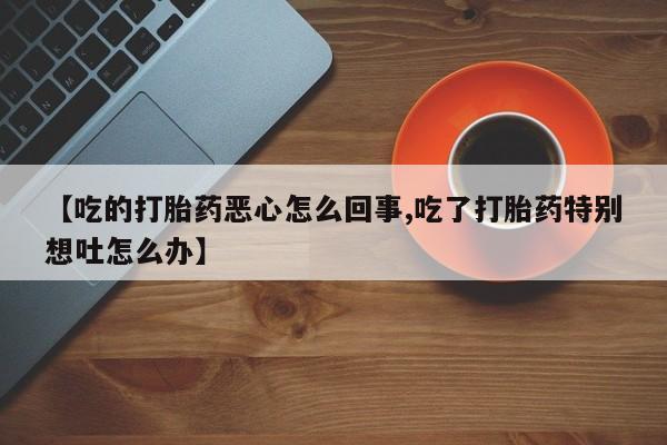 打胎药微信购买官方正品【吃的打胎药恶心怎么回事,吃了打胎药特别想吐怎么办】