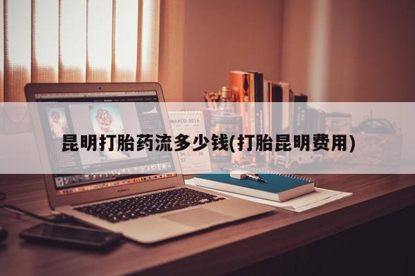 打胎药微信购买官方正品昆明打胎药流多少钱(打胎昆明费用)