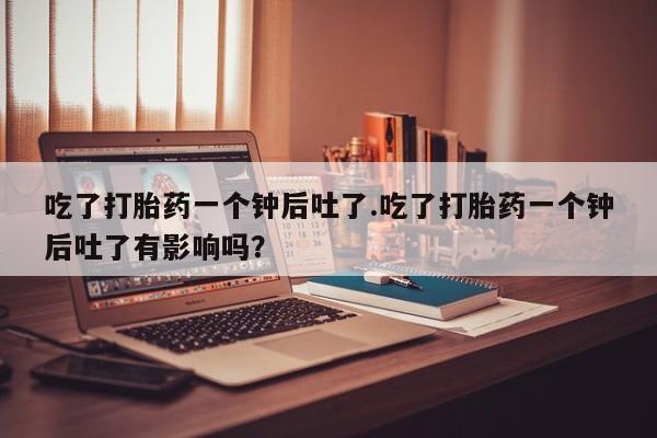 打胎药微信购买官方正品吃了打胎药一个钟后吐了.吃了打胎药一个钟后吐了有影响吗？