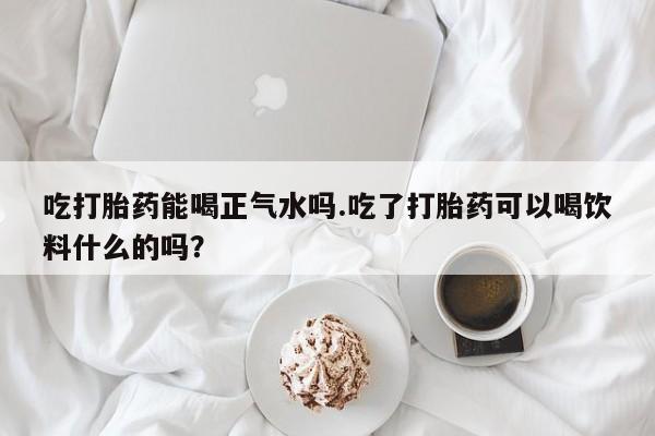 打胎药微信购买官方正品吃打胎药能喝正气水吗.吃了打胎药可以喝饮料什么的吗？