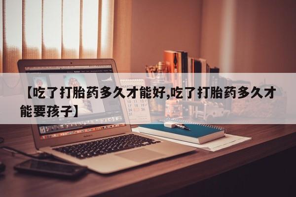 打胎药微信购买官方正品【吃了打胎药多久才能好,吃了打胎药多久才能要孩子】