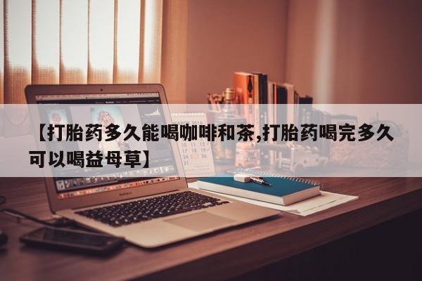 打胎药微信购买官方正品【打胎药多久能喝咖啡和茶,打胎药喝完多久可以喝益母草】