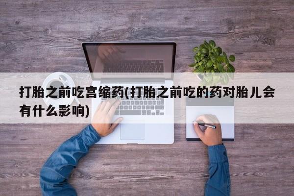 打胎药微信购买官方正品打胎之前吃宫缩药(打胎之前吃的药对胎儿会有什么影响)