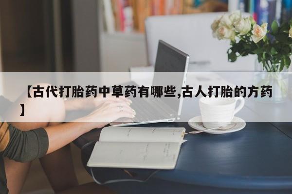 打胎药微信购买官方正品【古代打胎药中草药有哪些,古人打胎的方药】