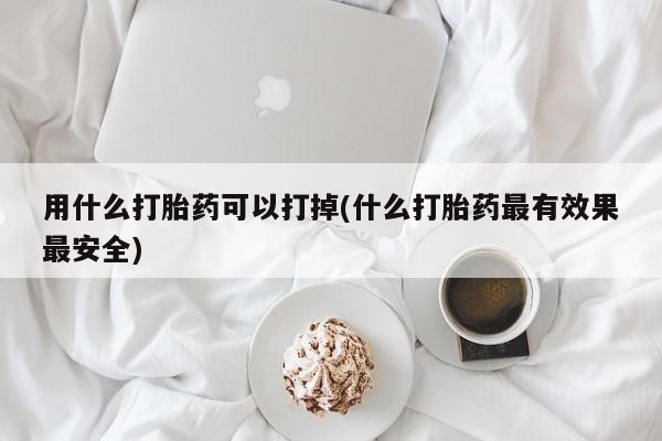 打胎药微信购买官方正品用什么打胎药可以打掉(什么打胎药最有效果最安全)