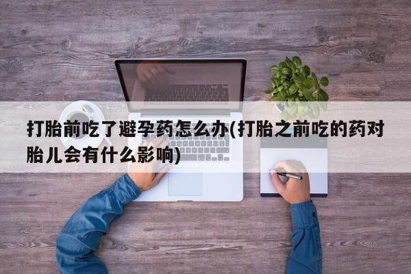 打胎药微信购买官方正品打胎前吃了避孕药怎么办(打胎之前吃的药对胎儿会有什么影响)