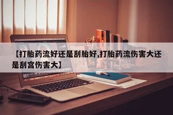 打胎药微信购买官方正品【打胎药流好还是刮胎好,打胎药流伤害大还是刮宫伤害大】