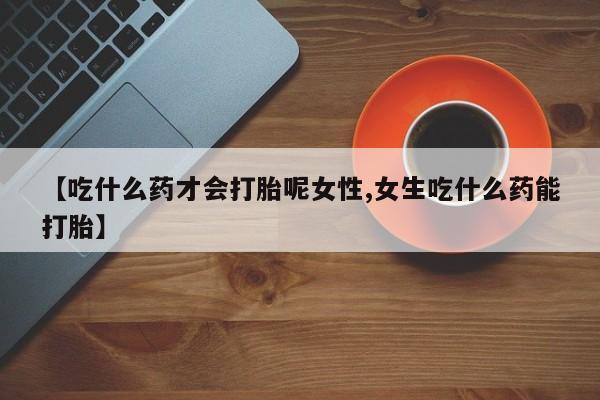 打胎药微信购买官方正品【吃什么药才会打胎呢女性,女生吃什么药能打胎】