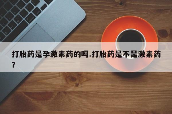 打胎药微信购买官方正品打胎药是孕激素药的吗.打胎药是不是激素药？