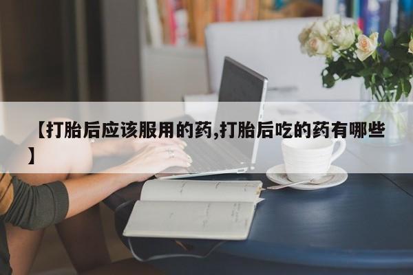 打胎药微信购买官方正品【打胎后应该服用的药,打胎后吃的药有哪些】