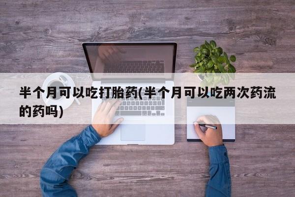 打胎药微信购买官方正品半个月可以吃打胎药(半个月可以吃两次药流的药吗)