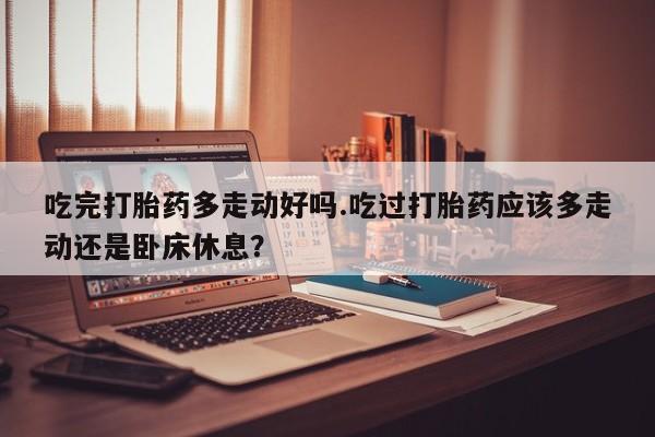 打胎药微信购买官方正品吃完打胎药多走动好吗.吃过打胎药应该多走动还是卧床休息？