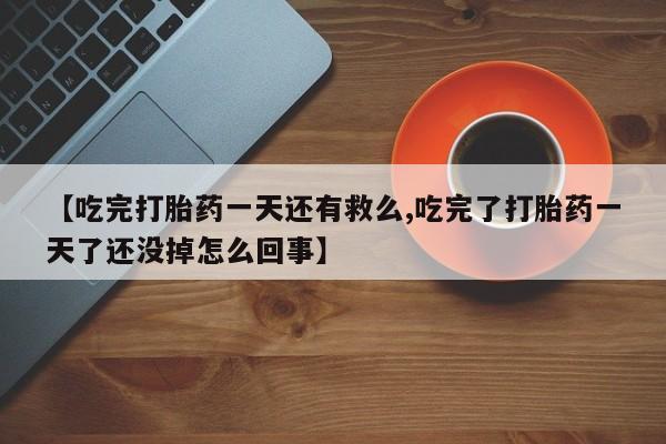 打胎药微信购买官方正品【吃完打胎药一天还有救么,吃完了打胎药一天了还没掉怎么回事】