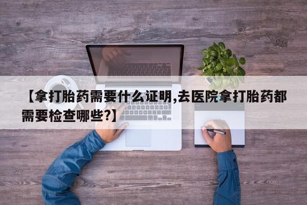 打胎药微信购买官方正品【拿打胎药需要什么证明,去医院拿打胎药都需要检查哪些?】