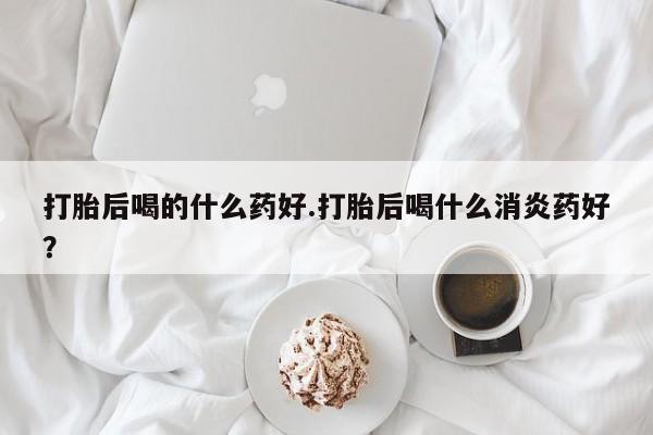 打胎药微信购买官方正品打胎后喝的什么药好.打胎后喝什么消炎药好？