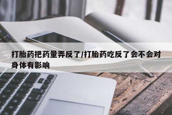 打胎药微信购买官方正品打胎药把药量弄反了/打胎药吃反了会不会对身体有影响