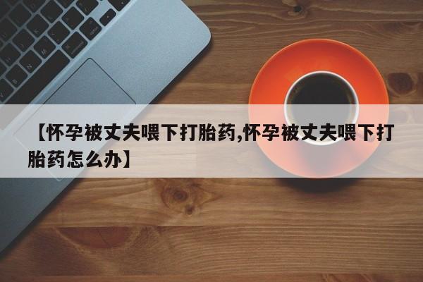 打胎药微信购买官方正品【怀孕被丈夫喂下打胎药,怀孕被丈夫喂下打胎药怎么办】